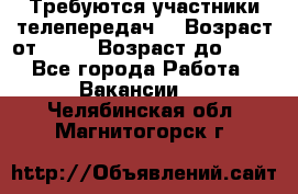 Требуются участники телепередач. › Возраст от ­ 18 › Возраст до ­ 60 - Все города Работа » Вакансии   . Челябинская обл.,Магнитогорск г.